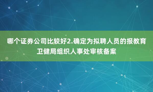 哪个证券公司比较好2.确定为拟聘人员的报教育卫健局组织人事处审核备案