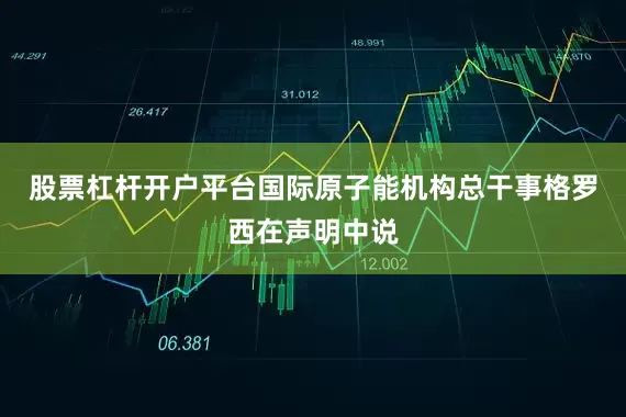 股票杠杆开户平台国际原子能机构总干事格罗西在声明中说