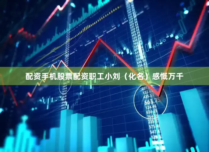 配资手机股票配资职工小刘（化名）感慨万千
