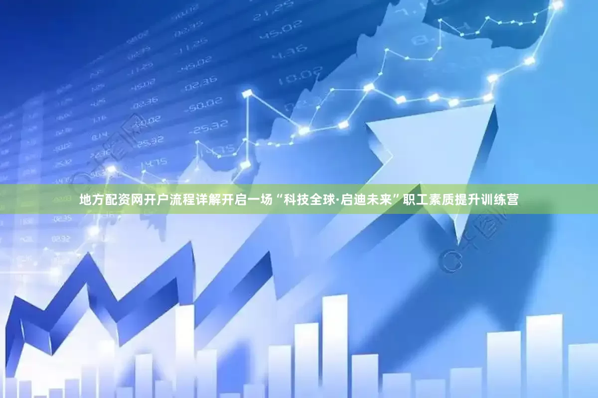 地方配资网开户流程详解开启一场“科技全球·启迪未来”职工素质提升训练营