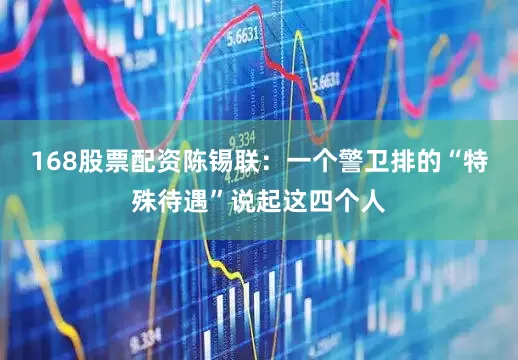168股票配资陈锡联：一个警卫排的“特殊待遇”说起这四个人