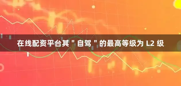 在线配资平台其＂自驾＂的最高等级为 L2 级