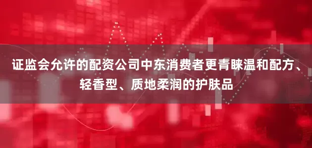 证监会允许的配资公司中东消费者更青睐温和配方、轻香型、质地柔润的护肤品