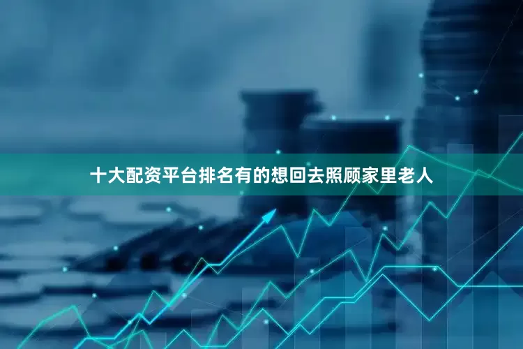 十大配资平台排名有的想回去照顾家里老人