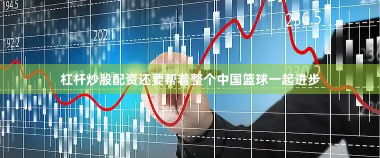 杠杆炒股配资还要帮着整个中国篮球一起进步