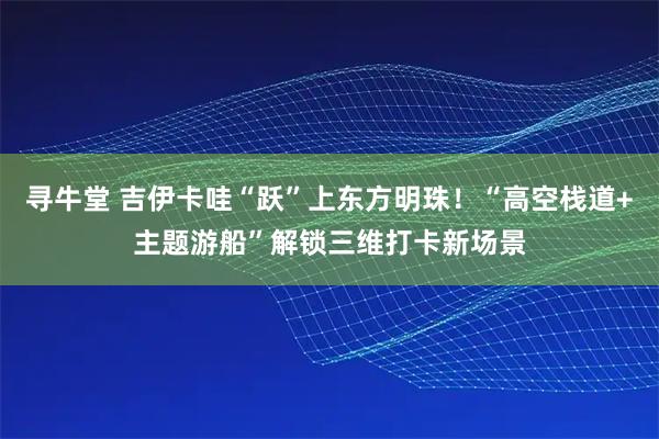 寻牛堂 吉伊卡哇“跃”上东方明珠！“高空栈道+主题游船”解锁三维打卡新场景