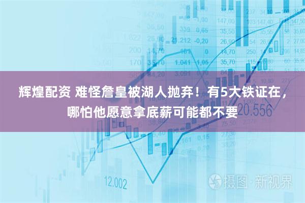 辉煌配资 难怪詹皇被湖人抛弃！有5大铁证在，哪怕他愿意拿底薪可能都不要