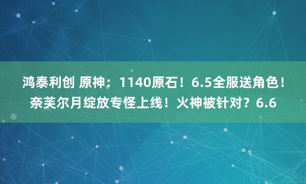 鸿泰利创 原神：1140原石！6.5全服送角色！奈芙尔月绽放专怪上线！火神被针对？6.6
