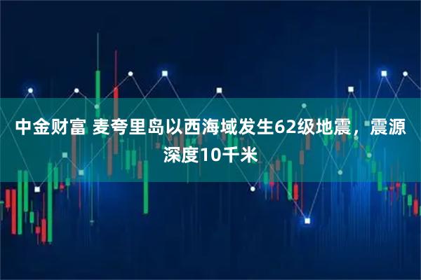 中金财富 麦夸里岛以西海域发生62级地震，震源深度10千米