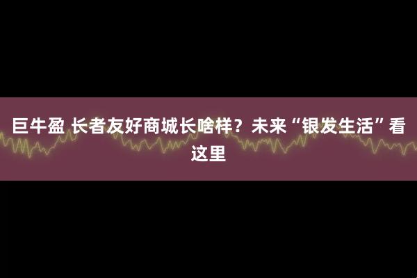 巨牛盈 长者友好商城长啥样?未来“银发生活”看这里
