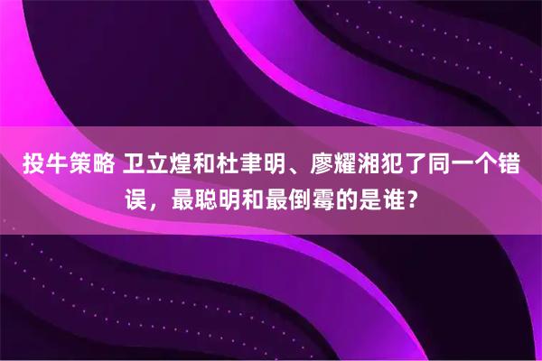 投牛策略 卫立煌和杜聿明、廖耀湘犯了同一个错误，最聪明和最倒霉的是谁？