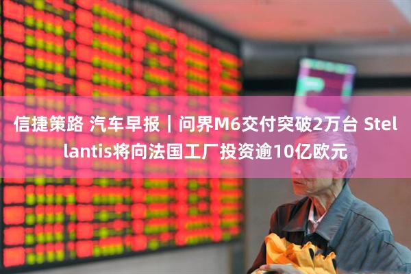 信捷策路 汽车早报|问界M6交付突破2万台 Stellantis将向法国工厂投资逾10亿欧元