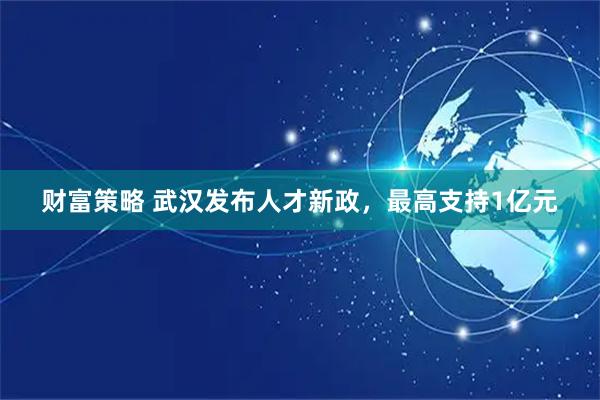 财富策略 武汉发布人才新政,最高支持1亿元