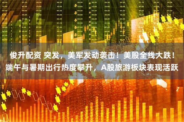 俊升配资 突发，美军发动袭击！美股全线大跌！端午与暑期出行热度攀升，A股旅游板块表现活跃