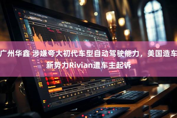 广州华鑫 涉嫌夸大初代车型自动驾驶能力，美国造车新势力Rivian遭车主起诉