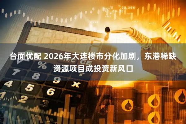 台面优配 2026年大连楼市分化加剧，东港稀缺资源项目成投资新风口