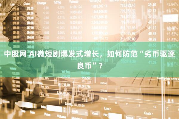 中股网 AI微短剧爆发式增长，如何防范“劣币驱逐良币”？