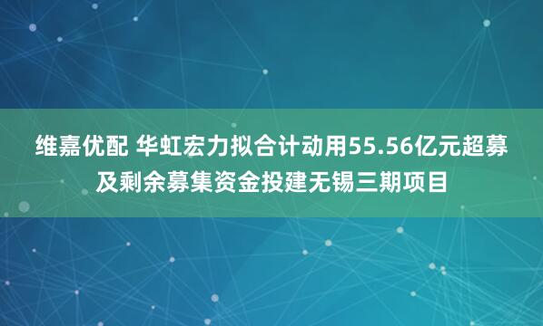 维嘉优配 华虹宏力拟合计动用55.56亿元超募及剩余募集资金投建无锡三期项目