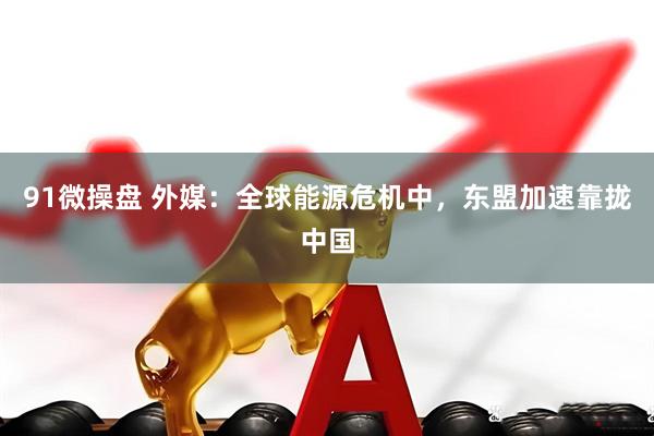 91微操盘 外媒：全球能源危机中，东盟加速靠拢中国